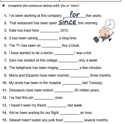 Complete the sentences below with ‘for or ‘since’. 
1. I've been working at this company _ five years. 
2. That restaurant has been open since this morning. 
_ 
3. Kate has lived here 2012. 
4. It has been raining _a long time. 
_ 
5. The TV has been on five o'clock. 
6. I have wanted to be a doctor_ I was a kid. 
7. Sam has studied at this college _only a week. 
8. The telephone has been ringing_ a few minutes. 
_ 
9. Maria and Eduardo have been married three months. 
10. My uncle has been in the hospital _last Tuesday. 
11. Dinosaurs have been extinct _ 65 million years. 
12. I've had this job_ June. 
13. I haven't seen my friend_ last week. 
14. We've been waiting for our flight_ an hour. 
15. Stewart hasn't eaten any junk food_ several months.