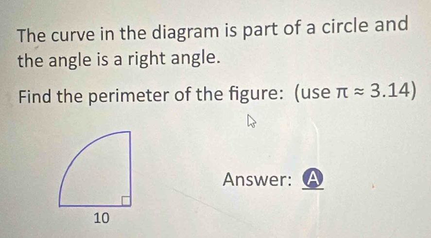 The curve in the diagram is part of a circle and 
the angle is a right angle. 
Find the perimeter of the figure: (use π approx 3.14)
Answer: A