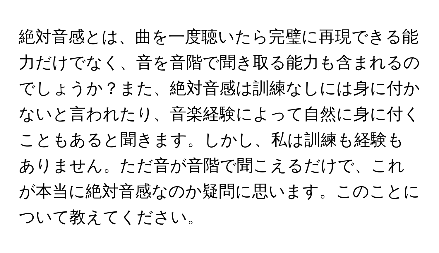 絶対音感とは、曲を一度聴いたら完璧に再現できる能力だけでなく、音を音階で聞き取る能力も含まれるのでしょうか？また、絶対音感は訓練なしには身に付かないと言われたり、音楽経験によって自然に身に付くこともあると聞きます。しかし、私は訓練も経験もありません。ただ音が音階で聞こえるだけで、これが本当に絶対音感なのか疑問に思います。このことについて教えてください。