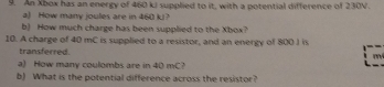 An Xbox has an energy of 460 kJ supplied to it, with a potential difference of 230V. 
a) How many joules are in 460 kJ? 
b) How much charge has been supplied to the Xbox? 
10. A charge of 40 mC is supplied to a resistor, and an energy of 800 J is 
transferred.
m
a) How many coulombs are in 40 mC? 
b) What is the potential difference across the resistor?