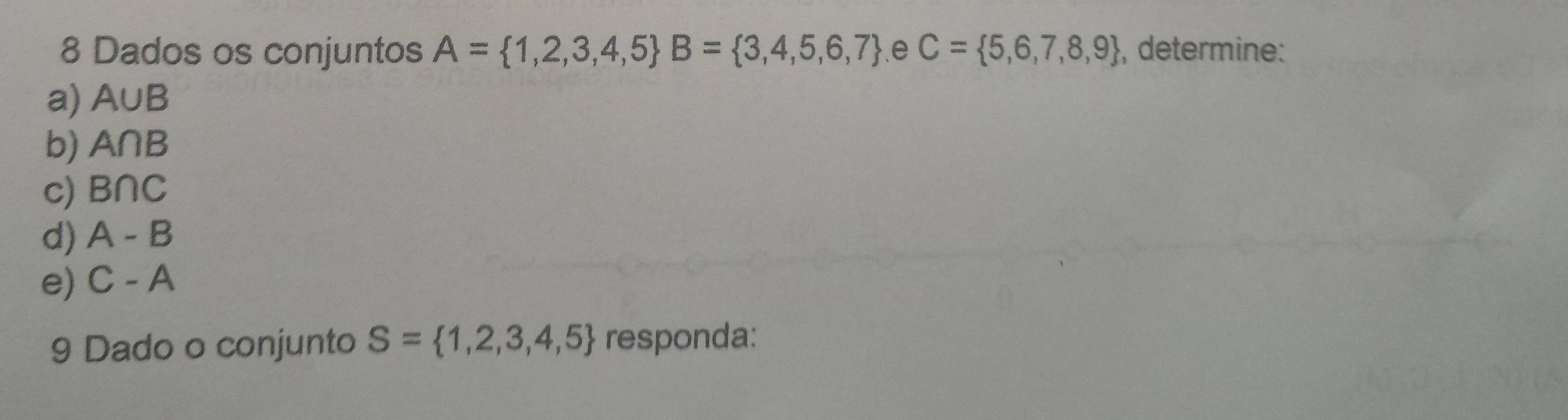 Dados os conjuntos A= 1,2,3,4,5 B= 3,4,5,6,7.e C= 5,6,7,8,9 , determine: 
a) A∪ B
b) A∩ B
c) B∩ C
d) A-B
e) C-A
9 Dado o conjunto S= 1,2,3,4,5 responda: