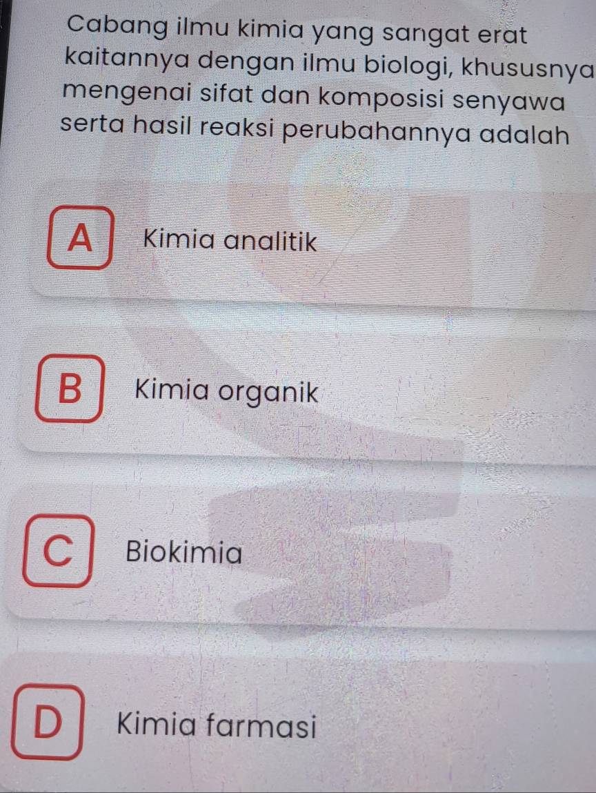 Cabang ilmu kimia yang sangat erat
kaitannya dengan ilmu biologi, khususnya
mengenai sifat dan komposisi senyawa
serta hasil reaksi perubahannya adalah
A Kimia analitik
B | Kimia organik
Biokimia
D Kimia farmasi