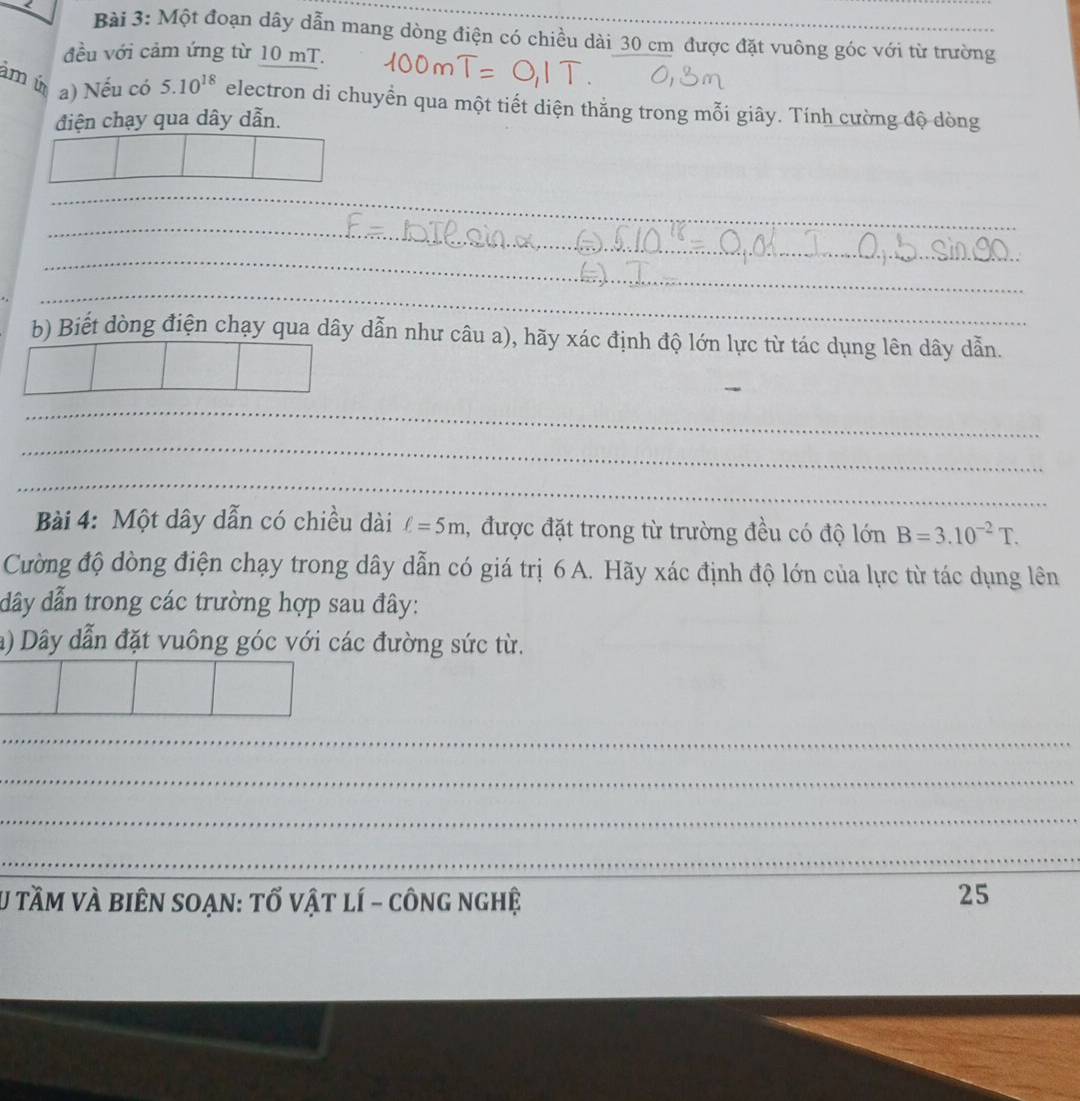 < 
Bài 3: Một đoạn  dây dẫn mang dòng điện có chiều dài 30 cm được đặt vuông góc với từ trường 
đều với cảm ứng từ 10 mT. 
am ú a) Nếu có 5.10^(18) electron di chuyển qua một tiết diện thắng trong mỗi giây. Tính cường độ dòng 
điện chạy qua dây dẫn. 
_ 
_ 
_ 
_ 
_ 
b) Biết dòng điện chạy qua dây dẫn như câu a), hãy xác định độ lớn lực từ tác dụng lên dây dẫn. 
_ 
_ 
_ 
_ 
_ 
Bài 4: Một dây dẫn có chiều dài ell =5m , được đặt trong từ trường đều có độ lớn B=3.10^(-2)T. 
Cường độ dòng điện chạy trong dây dẫn có giá trị 6 A. Hãy xác định độ lớn của lực từ tác dụng lên 
dây dẫn trong các trường hợp sau đây: 
a) Dây dẫn đặt vuông góc với các đường sức từ. 
_ 
_ 
_ 
_ 
_ 
U tầM và biên soạn: tổ vật lí - công nghệ 25