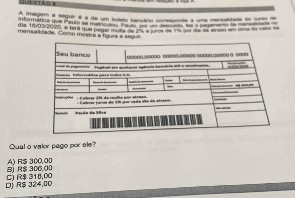 eração à A
A imagem a seguir é a de um boleto bancário corresponde a uma mensalidade do curso da
informática que Pauio se metriculou Po ro por em dencuido, rez o pagamento da menalidade no
dia 16/03/2020, e terá que pagar multa de 2% e juros de 1% por dia de atraso em cima do valor da
mensalidade. Como mostra a figura a seguir.
Qual o valor pago por ele?
A) R$ 300,00
B) R$ 306,00
C) R$ 318,00
D) R$ 324,00