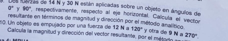 en dos fuerzas de 14 N y 30 N están aplicadas sobre un objeto en ángulos de 0° 90° y , respectivamente, respecto al eje horizontal. Calcula el vector 
resultante en términos de magnitud y dirección por el método analítico 
10. Un objeto es empujado por una fuerza de 12 N a 120° y otra de 9 N a 270°. 
Calcula la magnitud y dirección del vector resultante, por el método