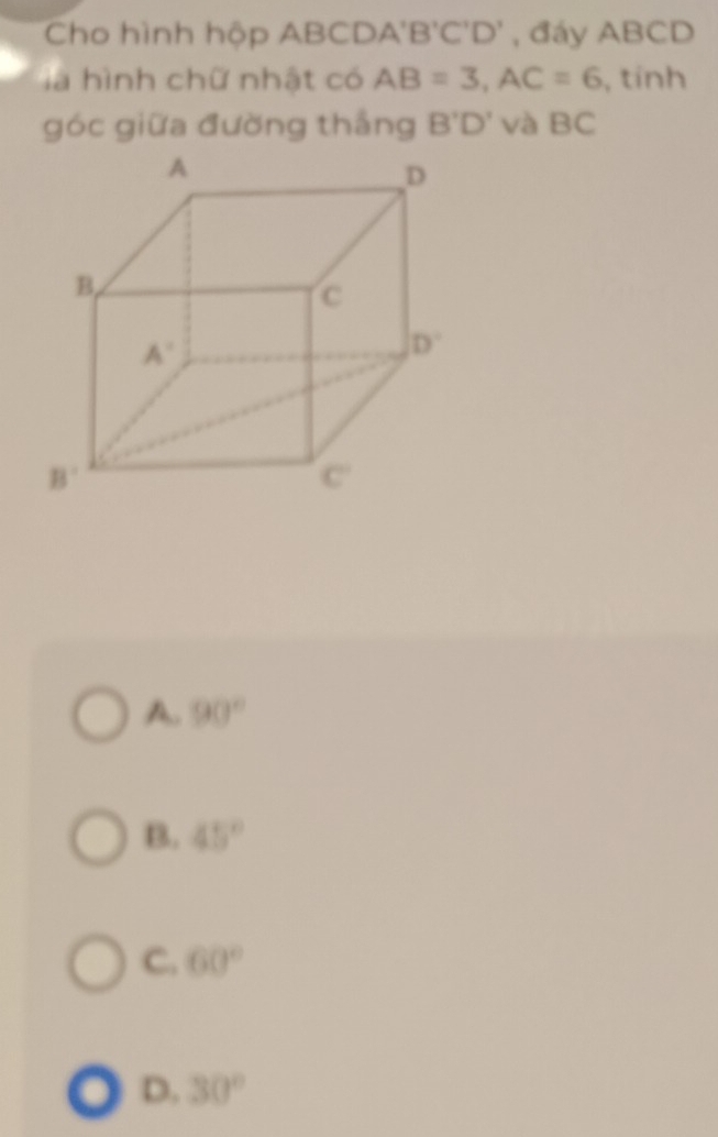 Cho hình hộp ABCDA'B'C'D' , đáy ABCD
là hình chữ nhật có AB=3,AC=6 , tính
góc giữa đường thắng B'D' và BC
A. 90°
B. 45°
C. 60°
D. 30°