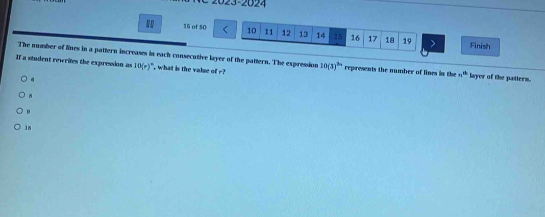 2023-2024
15 of 50 10 11 12 13 14 15 16 17 18 19 Finish
The number of lines in a pattern increases in each consecutive layer of the pattern. The expression 10(3)^2n represents the number of lines in the n^(th) layer of the pattern.
If a student rewrites the expression as 10(r)^n , what is the value of r?
6
8
9
18