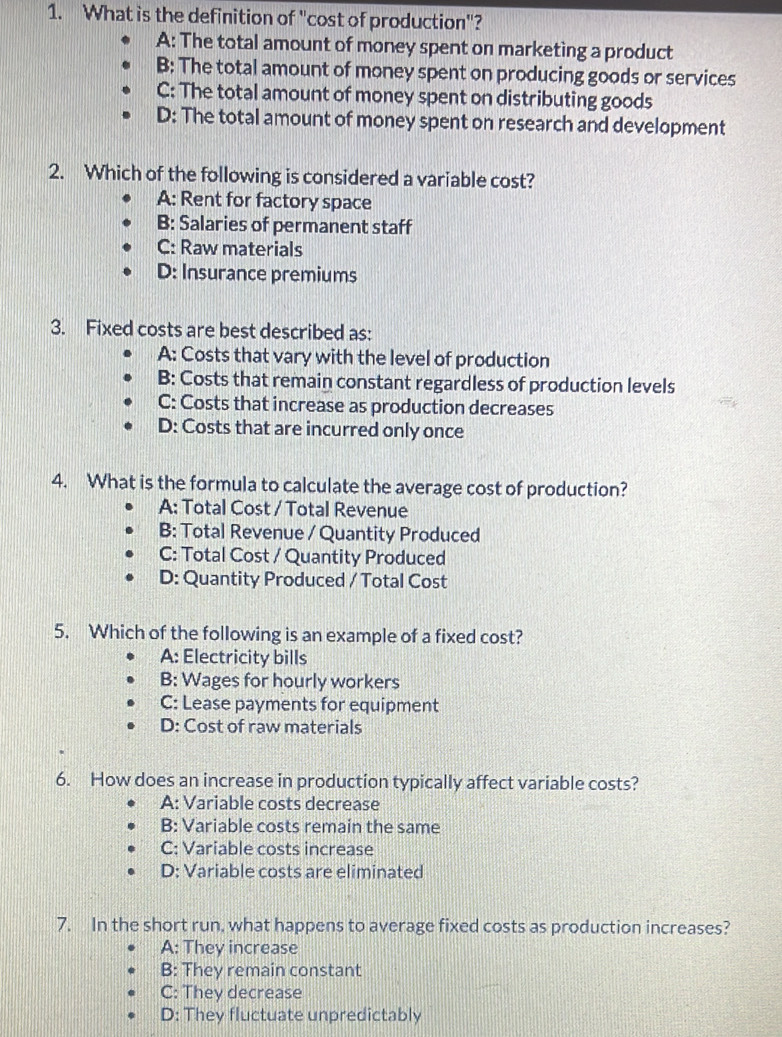 What is the definition of "cost of production"?
A: The total amount of money spent on marketing a product
B: The total amount of money spent on producing goods or services
C: The total amount of money spent on distributing goods
D: The total amount of money spent on research and development
2. Which of the following is considered a variable cost?
A: Rent for factory space
B: Salaries of permanent staff
C: Raw materials
D: Insurance premiums
3. Fixed costs are best described as:
A: Costs that vary with the level of production
B: Costs that remain constant regardless of production levels
C: Costs that increase as production decreases
D: Costs that are incurred only once
4. What is the formula to calculate the average cost of production?
A: Total Cost / Total Revenue
B: Total Revenue / Quantity Produced
C: Total Cost / Quantity Produced
D: Quantity Produced / Total Cost
5. Which of the following is an example of a fixed cost?
A: Electricity bills
B: Wages for hourly workers
C: Lease payments for equipment
D: Cost of raw materials
6. How does an increase in production typically affect variable costs?
A: Variable costs decrease
B: Variable costs remain the same
C: Variable costs increase
D: Variable costs are eliminated
7. In the short run, what happens to average fixed costs as production increases?
A: They increase
B: They remain constant
C: They decrease
D: They fluctuate unpredictably