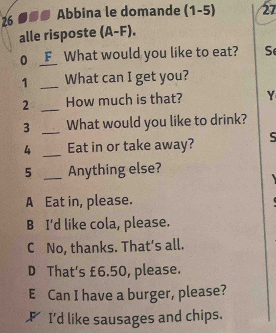 Abbina le domande (1-5) 27
alle risposte (A-F). 
0 F_ What would you like to eat? S
1 _What can I get you?
2 _How much is that?
Y
3 _What would you like to drink?
S
4 _Eat in or take away?
5 _Anything else?
A Eat in, please.
B I'd like cola, please.
C No, thanks. That’s all.
D That's £6.50, please.
E Can I have a burger, please?
F I'd like sausages and chips.