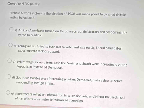 Richard Nixon's victory in the election of 1968 was made possible by what shift in
voting behaviors?
a) African Americans turned on the Johnson administration and predominantly
voted Republican.
b) Young adults failed to turn out to vote, and as a result, liberal candidates
experienced a lack of support.
c) White wage earners from both the North and South were increasingly voting
Republican instead of Democrat.
d) Southern Whites were increasingly voting Democrat, mainly due to issues
surrounding foreign affairs.
e) Most voters relied on information in television ads, and Nixon focused most
of his efforts on a major television ad campaign.