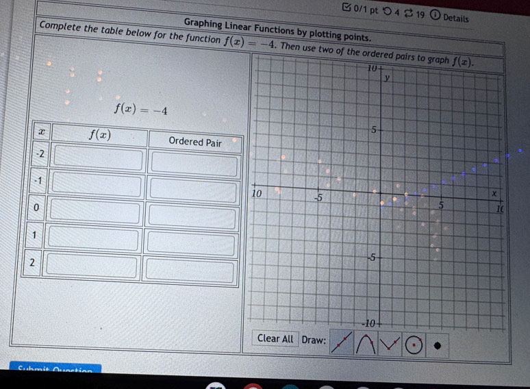 つ 42 19 Details
Graphing Linear Functions by plotting points.
Complete the table below for the function f(x)=-4. Then use two
f(x)=-4
x f(x) Ordered Pair
-2
-1
0
1
2
Clear All Draw:
Cubmit
^oti