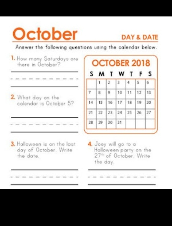 October
DAY & DATE 
Answer the following questions using the calendar below, 
. How many Saturdays are 
there in October? 
_ 
_ 
_ 
_ 
2. What day on the 
callendar is October 5? 
_ 
_ 
3. Halloween is on the last 4. Joey will go to a 
day of October, Write Halloween party on the 
the date. 27^(th) of Octaber. Write 
the day. 
__ 
_ 
_ 
__