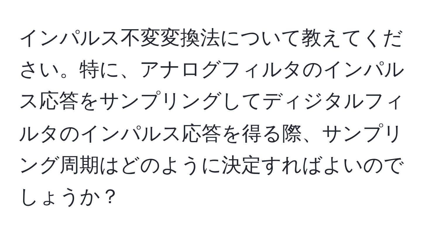 インパルス不変変換法について教えてください。特に、アナログフィルタのインパルス応答をサンプリングしてディジタルフィルタのインパルス応答を得る際、サンプリング周期はどのように決定すればよいのでしょうか？