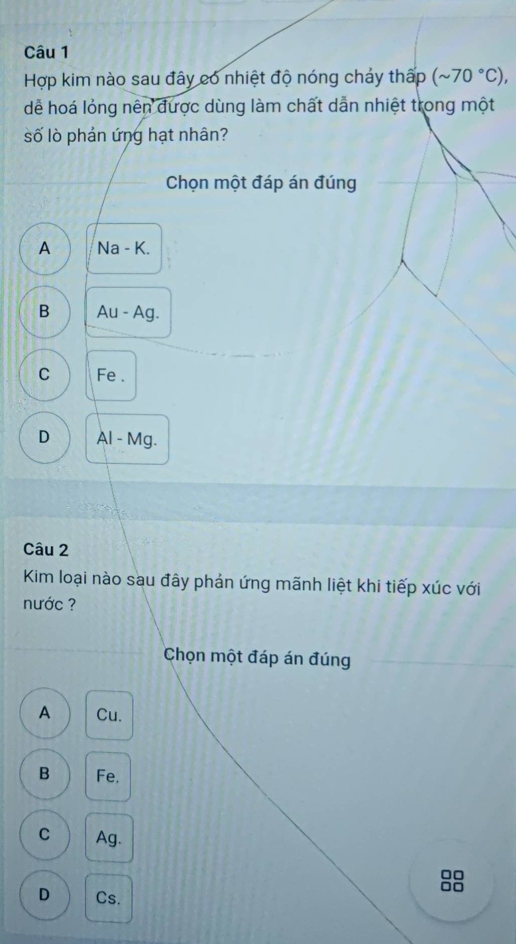 Hợp kim nào sau đây có nhiệt độ nóng chảy thấp (sim 70°C), 
dễ hoá lỏng nên được dùng làm chất dẫn nhiệt trong một
số lò phản ứng hạt nhân?
Chọn một đáp án đúng
A Na - K.
B Au - Ag.
C Fe.
D Al - Mg.
Câu 2
Kim loại nào sau đây phản ứng mãnh liệt khi tiếp xúc với
nước ?
Chọn một đáp án đúng
A Cu.
B Fe,
C Ag.
□□
D Cs.
□□