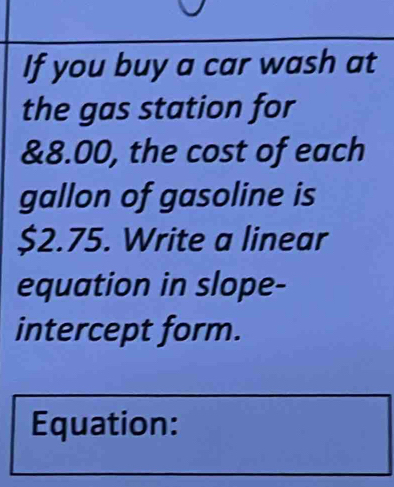 If you buy a car wash at 
the gas station for
&8.00, the cost of each 
gallon of gasoline is
$2.75. Write a linear 
equation in slope- 
intercept form. 
Equation: