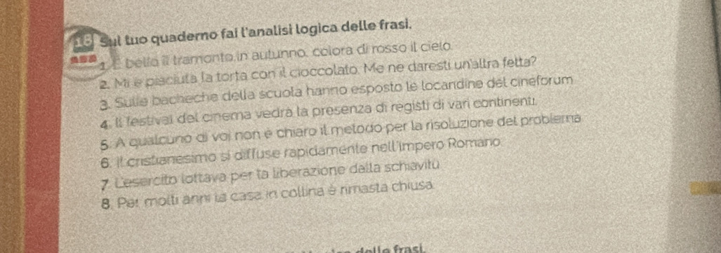 Sul tuo quaderno fai l'analisi logica delle frasi. 
1 É bello il tramonto in autunno, colora di rosso il cielo. 
2. Mi e pisciuta la torta con il cioccolato. Me ne daresti un'altra fetta? 
3. Sulie bacheche della scuola hanno esposto le locandine del cinéforum 
4. Il festival del cinema vedrá la presenza di registi di varí continenti 
5. A qualcuno di voi non é chiaro il metodo per la risoluzione del problema 
6. il cristianesimo si diffuse rapidamente nell'impero Romano 
7 Lesercito lottava per ta liberazione dalla schiavitu 
8. Per molti anni la casa in collina è rimasta chiusa