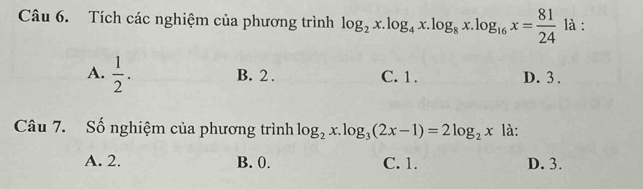 Tích các nghiệm của phương trình log _2x.log _4x.log _8x.log _16x= 81/24  là :
A.  1/2 . B. 2. C. 1. D. 3.
Câu 7. Số nghiệm của phương trình log _2x.log _3(2x-1)=2log _2x là:
A. 2. B. 0. C. 1. D. 3.