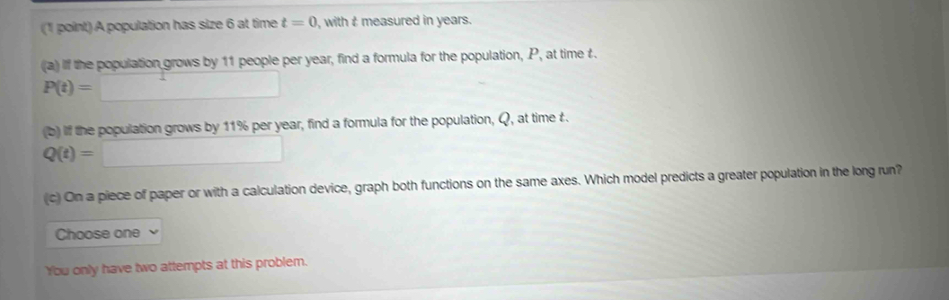 A population has size 6 at time t=0 , with t measured in years. 
(a) f the population grows by 11 people per year, find a formula for the population, P, at time £.
P(t)=□
(b) if the population grows by 11% per year, find a formula for the population, Q, at time £.
Q(t)=□
c) On a piece of paper or with a calculation device, graph both functions on the same axes. Which model predicts a greater population in the long run? 
Choose one 
You only have two attempts at this problem.