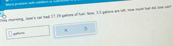 Word problem with addition or subl 
This morning, Jose's car had 17.19 gallions of fuel. Now, 3.5 gallons are left. How much fuel did Jose use?
gallons