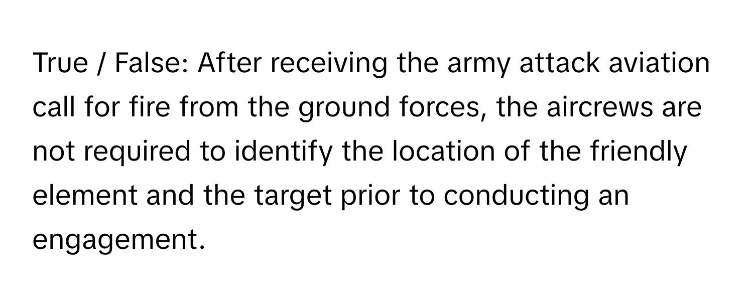 True / False: After receiving the army attack aviation call for fire from the ground forces, the aircrews are not required to identify the location of the friendly element and the target prior to conducting an engagement.