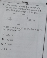 Odds
23 The model shows the cover of a
book. The width of the cover is 51
cm. The perimeter is 234 cm.
in centimeters? What is the length of the book cover
A 183 cm
B 132 cm
C 51 cm
D 66 cm