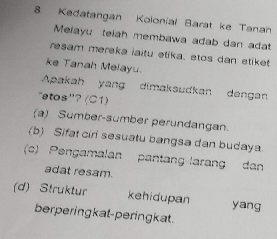 Kedatangan Kolonial Barat ke Tanah
Melayu telah membawa adab dan adat
resam mereka iaitu etika, etos dan etiket
ke Tanah Melayu.
Apakah yang dimaksudkan dengan
“etos”? (C1)
(a) Sumber-sumber perundangan.
(b) Sifat ciri sesuatu bangsa dan budaya.
(c) Pengamalan pantang-larang dan
adat resam.
(d) Struktur kehidupan
yang
berpering kat-peringkat .