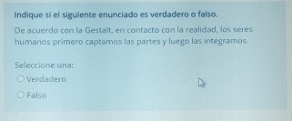 Indique si el siguiente enunciado es verdadero o falso.
De acuerdo con la Gestalt, en contacto con la realidad, los seres
humanos primero captamos las partes y luego las integramos.
Seleccione una:
Verdadero
Falso