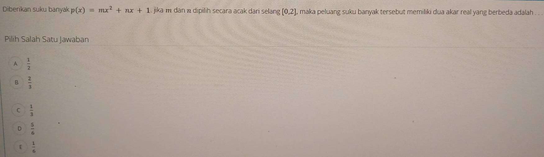 Diberikan suku banyak p(x)=mx^2+nx+1. jika m dan n dipilih secara acak dari selang [0,2] , maka peluang suku banyak tersebut memiliki dua akar real yang berbeda adalah .
Pilih Salah Satu Jawaban
A  1/2 
B  2/3 
C  1/3 
D  5/6 
E  1/6 