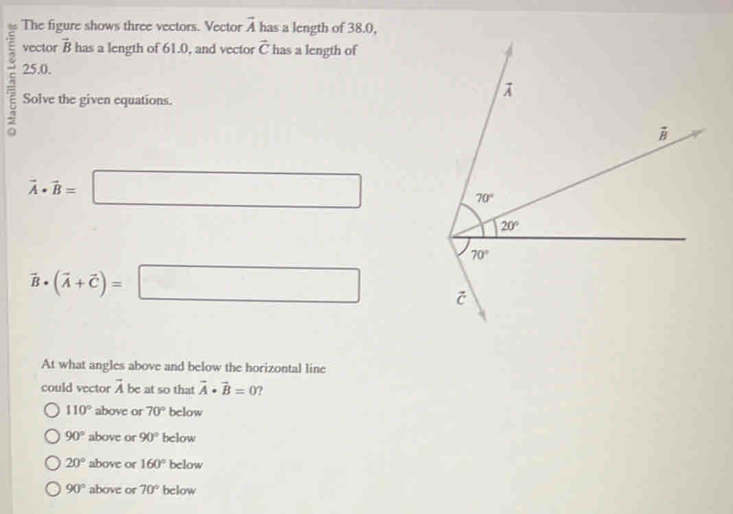 The figure shows three vectors. Vector vector A has a length of 38.0,
vector vector B has a length of 61.0, and vector vector C has a length of
25.0.
Solve the given equations.
vector A· vector B= =□
vector B· (vector A+vector C)=□
At what angles above and below the horizontal line
could vector vector A be at so that vector A· vector B=0 ?
110° above or 70° below
90° above or 90° below
20° above or 160° below
90° above or 70° below