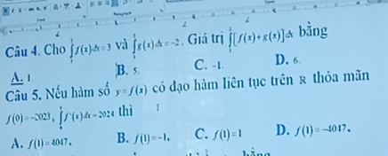 Cho ∈tlimits _1^(1f(x)dx=3 và ∈tlimits _1^1g(x)dx=-2. Giá trị ∈tlimits _1^2[f(x)+g(x)] ^) * bằng
A. 1 B. 5.
C. -1. D. 6
Câu 5. Nếu hàm s A y=f(x) có đạo hàm liên tục trên ê thỏa mãn
f(0)=-2023, ∈tlimits _0^1f'(x)dx=2024 thì I
A. f(1)=4047. B. f(1)=-1. C. f(1)=1 D. f(1)=-1017.