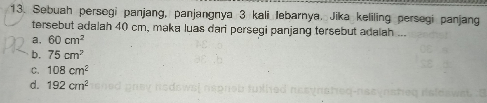 Sebuah persegi panjang, panjangnya 3 kali lebarnya. Jika keliling persegi panjang
tersebut adalah 40 cm; maka luas dari persegi panjang tersebut adalah ...
a. 60cm^2
b. 75cm^2
C. 108cm^2
d. 192cm^2