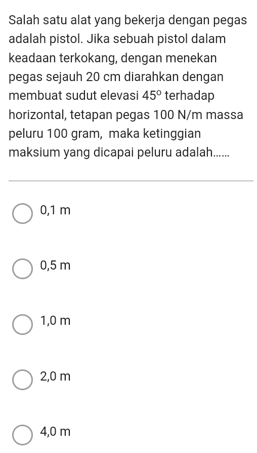 Salah satu alat yang bekerja dengan pegas
adalah pistol. Jika sebuah pistol dalam
keadaan terkokang, dengan menekan
pegas sejauh 20 cm diarahkan dengan
membuat sudut elevasi 45° terhadap
horizontal, tetapan pegas 100 N/m massa
peluru 100 gram, maka ketinggian
maksium yang dicapai peluru adalah......
0,1 m
0,5 m
1,0 m
2,0 m
4,0 m