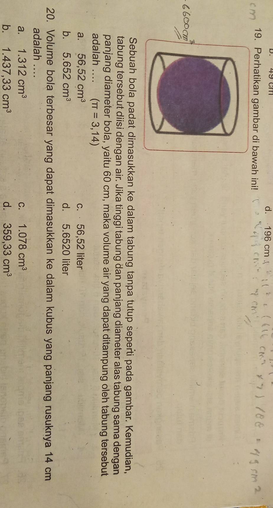 49 Cm d. 196 cm.
19. Perhatikan gambar di bawah ini!
Sebuah bola padat dimasukkan ke dalam tabung tanpa tutup seperti pada gambar. Kemudian,
tabung tersebut diisi dengan air. Jika tinggi tabung dan panjang diameter alas tabung sama dengan
panjang diameter bola, yaitu 60 cm, maka volume air yang dapat ditampung oleh tabung tersebut
adalah .... (π =3,14)
a. 56,52cm^3 c. 56,52 liter
b. 5.652cm^3 d. 5.6520 liter
20. Volume bola terbesar yang dapat dimasukkan ke dalam kubus yang panjang rusuknya 14 cm
adalah ...
a. 1.312cm^3 C. 1.078cm^3
b. 1.437,33cm^3 d. 359,33cm^3