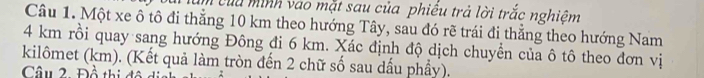 của minh vào mặt sau của phiều trả lời trắc nghiệm 
Câu 1. Một xe ô tô đi thẳng 10 km theo hướng Tây, sau đó rẽ trái đi thẳng theo hướng Nam
4 km rồi quay sang hướng Đông đi 6 km. Xác định độ dịch chuyển của ô tô theo đơn vị 
kilômet (km). (Kết quả làm tròn đến 2 chữ số sau dấu phẩy). 
Câu 2 Đồ thi đô