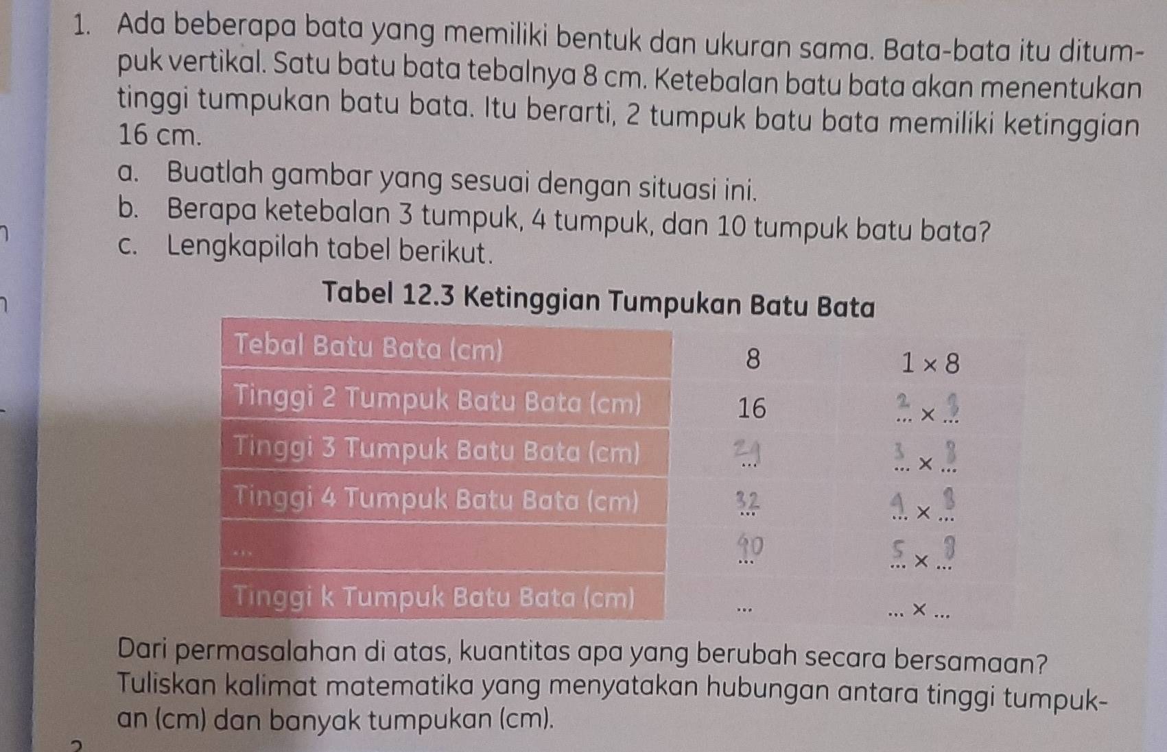 Ada beberapa bata yang memiliki bentuk dan ukuran sama. Bata-bata itu ditum-
puk vertikal. Satu batu bata tebalnya 8 cm. Ketebalan batu bata akan menentukan
tinggi tumpukan batu bata. Itu berarti, 2 tumpuk batu bata memiliki ketinggian
16 cm.
a. Buatlah gambar yang sesuai dengan situasi ini.
b. Berapa ketebalan 3 tumpuk, 4 tumpuk, dan 10 tumpuk batu bata?
c. Lengkapilah tabel berikut.
Dari permasalahan di atas, kuantitas apa yang berubah secara bersamaan?
Tuliskan kalimat matematika yang menyatakan hubungan antara tinggi tumpuk-
an (cm) dan banyak tumpukan (cm).