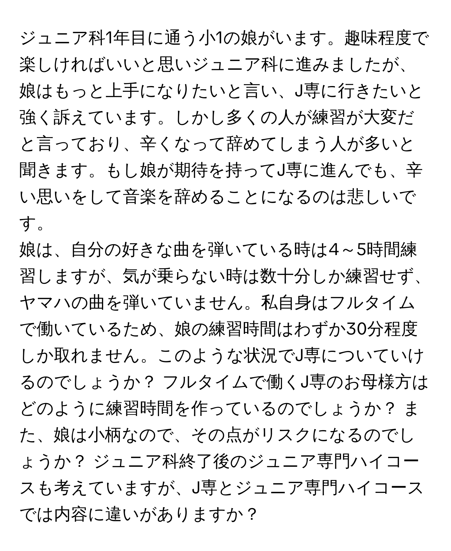 ジュニア科1年目に通う小1の娘がいます。趣味程度で楽しければいいと思いジュニア科に進みましたが、娘はもっと上手になりたいと言い、J専に行きたいと強く訴えています。しかし多くの人が練習が大変だと言っており、辛くなって辞めてしまう人が多いと聞きます。もし娘が期待を持ってJ専に進んでも、辛い思いをして音楽を辞めることになるのは悲しいです。

娘は、自分の好きな曲を弾いている時は4～5時間練習しますが、気が乗らない時は数十分しか練習せず、ヤマハの曲を弾いていません。私自身はフルタイムで働いているため、娘の練習時間はわずか30分程度しか取れません。このような状況でJ専についていけるのでしょうか？ フルタイムで働くJ専のお母様方はどのように練習時間を作っているのでしょうか？ また、娘は小柄なので、その点がリスクになるのでしょうか？ ジュニア科終了後のジュニア専門ハイコースも考えていますが、J専とジュニア専門ハイコースでは内容に違いがありますか？