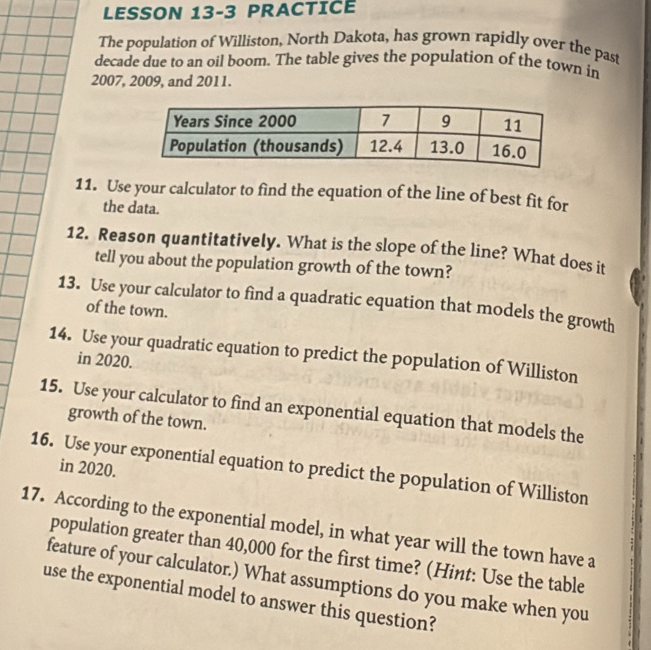 LESSON 13-3 PRACTICE 
The population of Williston, North Dakota, has grown rapidly over the past 
decade due to an oil boom. The table gives the population of the town in
2007, 2009, and 2011. 
11. Use your calculator to find the equation of the line of best fit for 
the data. 
12. Reason quantitatively. What is the slope of the line? What does it 
tell you about the population growth of the town? 
13. Use your calculator to find a quadratic equation that models the growth 
of the town. 
14. Use your quadratic equation to predict the population of Williston 
in 2020. 
15. Use your calculator to find an exponential equation that models the 
growth of the town. 
16. Use your exponential equation to predict the population of Williston in 2020. 
17. According to the exponential model, in what year will the town have a 
population greater than 40,000 for the first time? (Hint: Use the table 
feature of your calculator.) What assumptions do you make when you 
use the exponential model to answer this question?