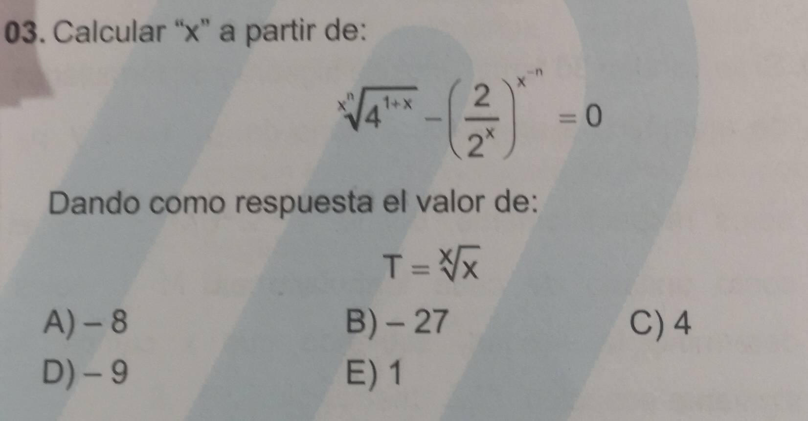 Calcular “ x ” a partir de:
sqrt[x](4^(1+x))-( 2/2^x )^x^(-n)=0
Dando como respuesta el valor de:
T=sqrt[X](x)
A) - 8 B) - 27 C) 4
D) - 9 E) 1