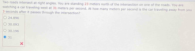 Two roads intersect at right angles. You are standing 23 meters north of the intersection on one of the roads. You are
watching a car traveling west at 31 meters per second. At how many meters per second is the car traveling away from you
3 seconds after it passes through the intersection?
24.896
30,093
30.196
31