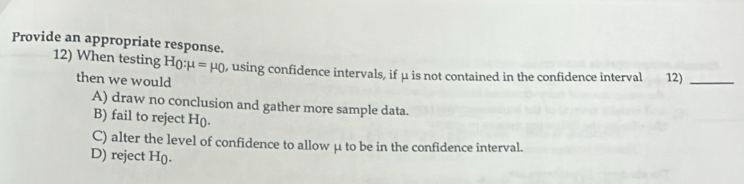 Provide an appropriate response.
12) When testing H_0:mu =mu _0 , using confidence intervals, if μ is not contained in the confidence interval 12)_
then we would
A) draw no conclusion and gather more sample data.
B) fail to reject H (.
C) alter the level of confidence to allow μ to be in the confidence interval.
D) reject H ().