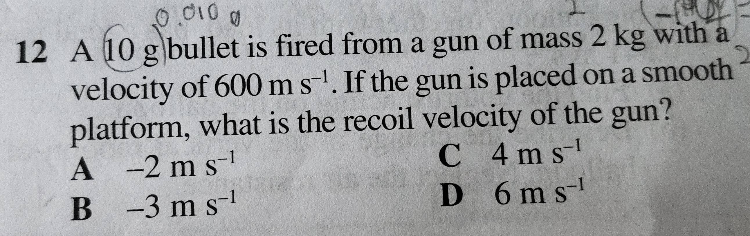 A 10 g bullet is fired from a gun of mass 2 kg with a
velocity of 600ms^(-1). If the gun is placed on a smooth
platform, what is the recoil velocity of the gun?
A -2ms^(-1)
C 4ms^(-1)
B -3ms^(-1)
D 6ms^(-1)