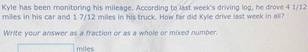 Kyle has been monitoring his mileage. According to last week's driving log, he drove 4 1/12
miles in his car and 1 7/12 miles in his truck. How far did Kyle drive last week in all? 
Write your answer as a fraction or as a whole or mixed number.
miles