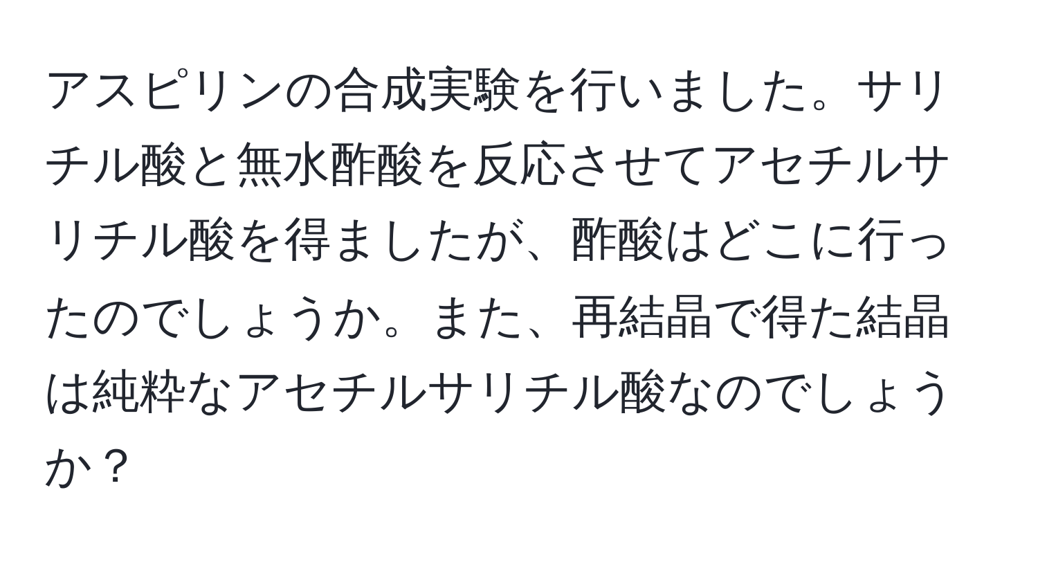 アスピリンの合成実験を行いました。サリチル酸と無水酢酸を反応させてアセチルサリチル酸を得ましたが、酢酸はどこに行ったのでしょうか。また、再結晶で得た結晶は純粋なアセチルサリチル酸なのでしょうか？