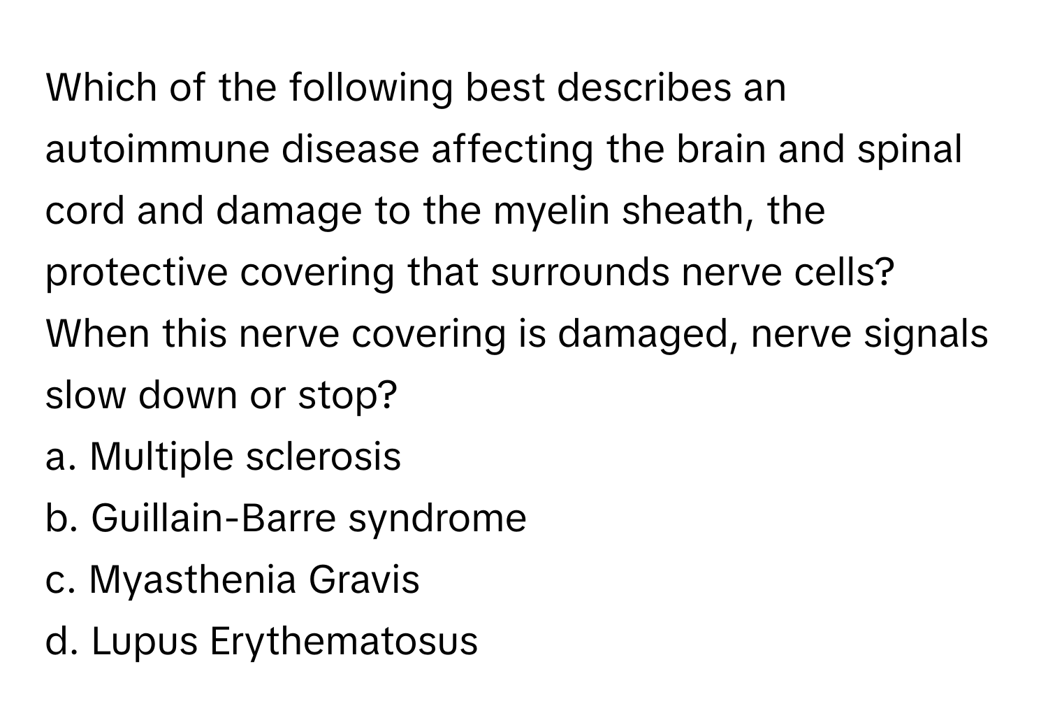 Which of the following best describes an autoimmune disease affecting the brain and spinal cord and damage to the myelin sheath, the protective covering that surrounds nerve cells? When this nerve covering is damaged, nerve signals slow down or stop? 

a. Multiple sclerosis 
b. Guillain-Barre syndrome 
c. Myasthenia Gravis 
d. Lupus Erythematosus