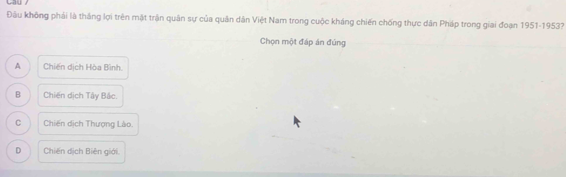 Cau /
Đâu không phải là tháng lợi trên mặt trận quân sự của quân dân Việt Nam trong cuộc kháng chiến chống thực dân Pháp trong giai đoạn 1951-1953?
Chọn một đáp án đúng
A Chiến dịch Hòa Bình.
B Chiến dịch Tây Bắc.
C Chiến dịch Thượng Lào.
D Chiến dịch Biên giới.