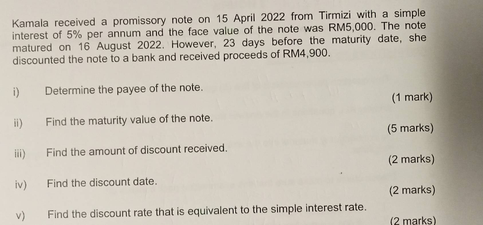 Kamala received a promissory note on 15 April 2022 from Tirmizi with a simple 
interest of 5% per annum and the face value of the note was RM5,000. The note 
matured on 16 August 2022. However, 23 days before the maturity date, she 
discounted the note to a bank and received proceeds of RM4,900. 
i) Determine the payee of the note. 
(1 mark) 
ii) Find the maturity value of the note. 
(5 marks) 
iii) Find the amount of discount received. 
(2 marks) 
iv) Find the discount date. 
(2 marks) 
v) Find the discount rate that is equivalent to the simple interest rate. 
(2 marks)