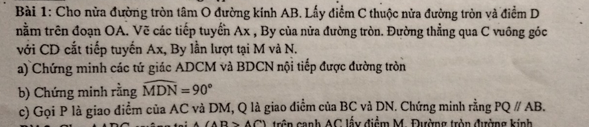 Cho nửa đường tròn tâm O đường kính AB. Lấy điểm C thuộc nửa đường tròn và điểm D 
nằm trên đoạn OA. Vẽ các tiếp tuyển Ax , By của nửa đường tròn. Đường thẳng qua C vuông góc 
với CD cắt tiếp tuyến Ax, By lần lượt tại M và N. 
a) Chứng minh các tứ giác ADCM và BDCN nội tiếp được đường tròn 
b) Chứng minh rằng widehat MDN=90°
c) Gọi P là giao điểm của AC và DM, Q là giao điểm của BC và DN. Chứng minh rằng PQ//AB.
(AB>AC) trên cạnh AC lấy điểm M. Đường tròn đường kính