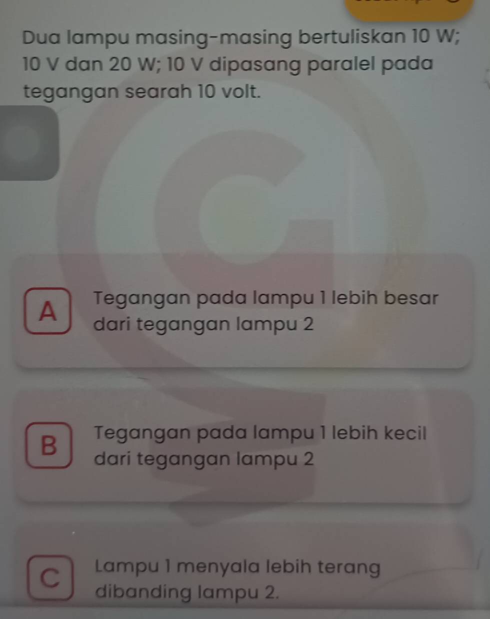 Dua lampu masing-masing bertuliskan 10 W;
10 V dan 20 W; 10 V dipasang paralel pada
tegangan searah 10 volt.
Tegangan pada lampu 1 lebih besar
A dari tegangan lampu 2
B Tegangan pada lampu 1 lebih kecil
dari tegangan lampu 2
C Lampu 1 menyala lebih terang
dibanding lampu 2.