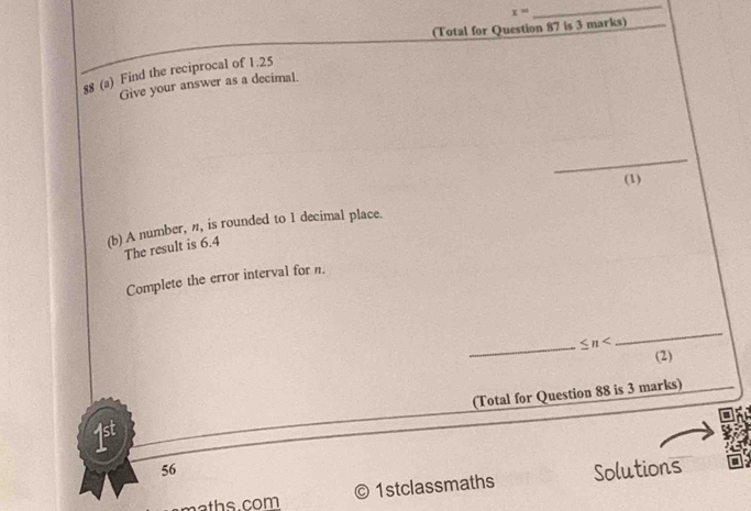 x=
_ 
(Total for Question 87 is 3 marks) 
88 (a) Find the reciprocal of 1.25
Give your answer as a decimal. 
_ 
(1) 
(b) A number, n, is rounded to 1 decimal place. 
The result is 6.4
Complete the error interval for n. 
_ ≤ n
_ 
(2) 
1st (Total for Question 88 is 3 marks) 
56 Solutions 
aths com © 1stclassmaths