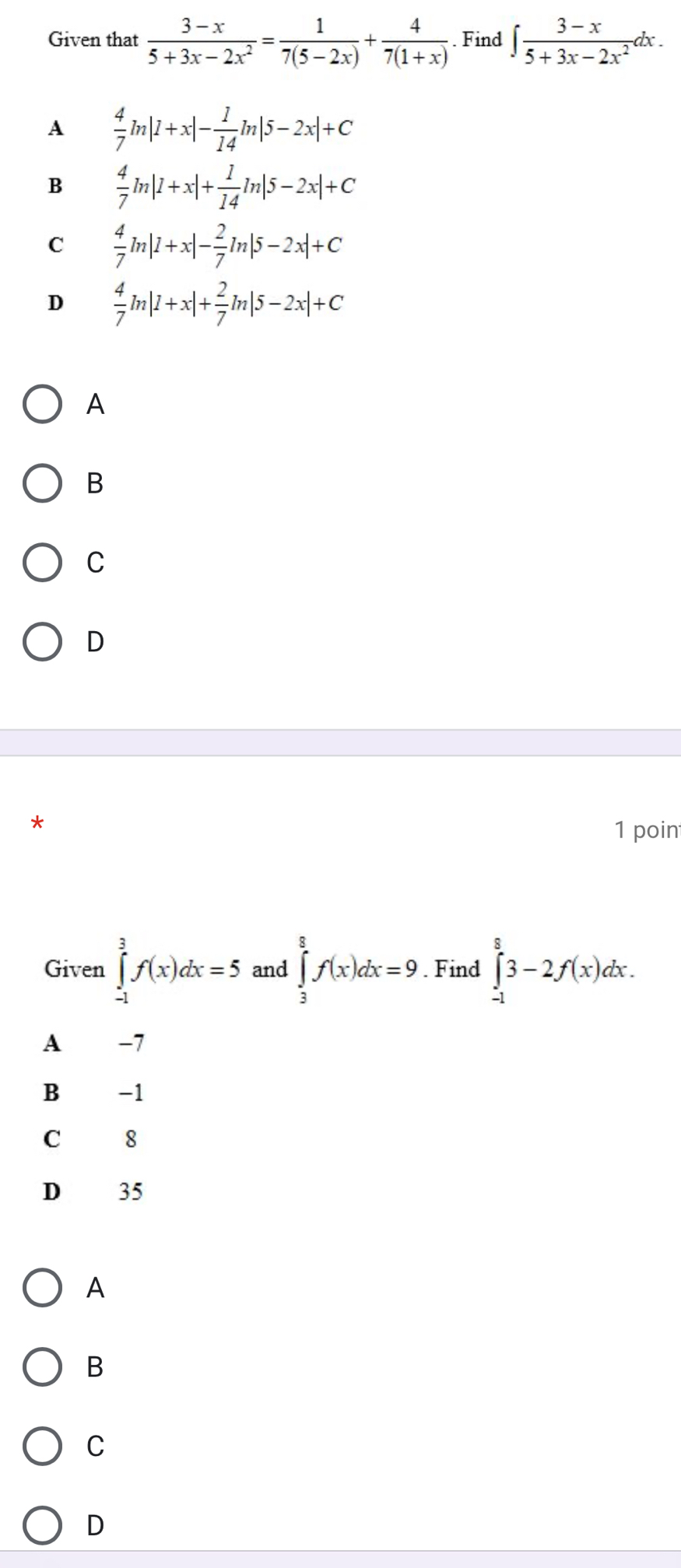 Given that  (3-x)/5+3x-2x^2 = 1/7(5-2x) + 4/7(1+x) . Find ∈t  (3-x)/5+3x-2x^2 dx.
A  4/7 m|1+x|- 1/14 ln |5-2x|+C
B  4/7 ln |1+x|+ 1/14 ln |5-2x|+C
C  4/7 ln |1+x|- 2/7 ln |5-2x|+C
D  4/7 ln |1+x|+ 2/7 ln |5-2x|+C
A
B
C
D
*
1 poin
Given ∈tlimits _(-1)^3f(x)dx=5 and ∈tlimits _3^8f(x)dx=9. Find ∈tlimits _(-1)^83-2f(x)dx. 
A −7
B -1
C 8
D 35
A
B
C
D